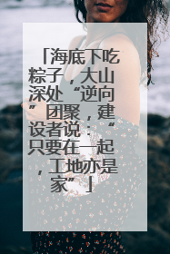 海底下吃粽子，大山深处“逆向”团聚，建设者说：“只要在一起，工地亦是家”