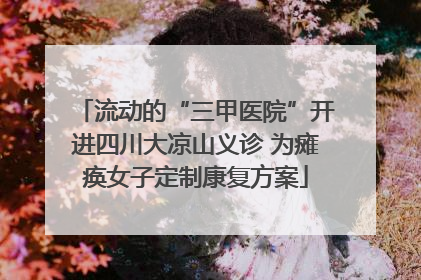 流动的“三甲医院”开进四川大凉山义诊 为瘫痪女子定制康复方案