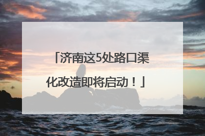 济南这5处路口渠化改造即将启动！