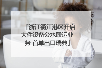 浙江衢江港区开启大件设备公水联运业务 首单出口瑞典