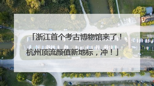 浙江首个考古博物馆来了！杭州顶流颜值新地标，冲！
