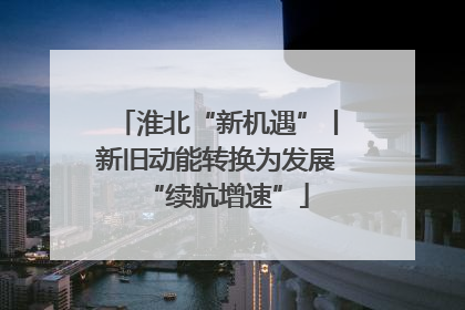 淮北“新机遇”丨新旧动能转换为发展“续航增速”