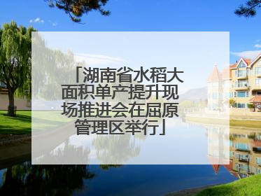 湖南省水稻大面积单产提升现场推进会在屈原管理区举行