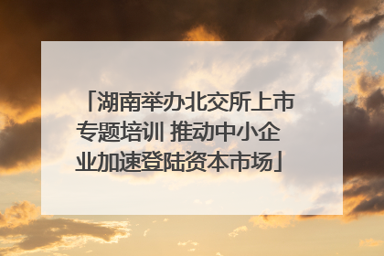湖南举办北交所上市专题培训 推动中小企业加速登陆资本市场