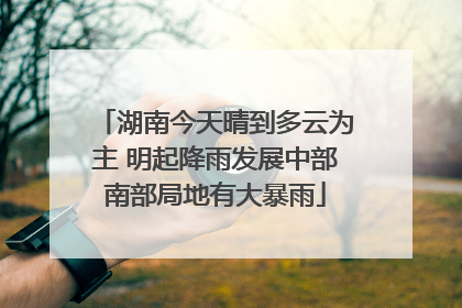 湖南今天晴到多云为主 明起降雨发展中部南部局地有大暴雨