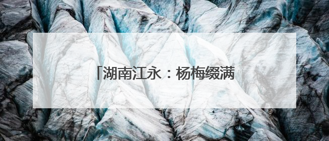 湖南江永：杨梅缀满枝 采摘尝鲜正当时