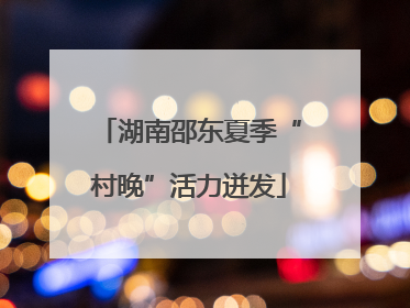 湖南邵东夏季“村晚”活力迸发