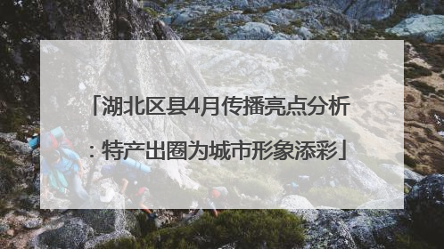 湖北区县4月传播亮点分析：特产出圈为城市形象添彩