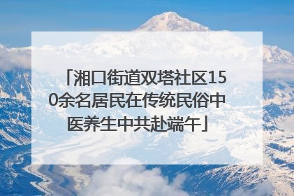 湘口街道双塔社区150余名居民在传统民俗中医养生中共赴端午
