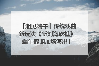 湘见端午丨传统戏曲新玩法《新刘海砍樵》端午假期加场演出