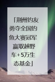 荆州钓友勇夺全国钓鱼大赛冠军 赢取越野车+5万生态基金