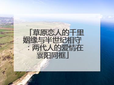 草原恋人的千里姻缘与半世纪相守：两代人的爱情在襄阳同框
