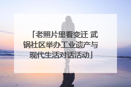 老照片里看变迁 武锅社区举办工业遗产与现代生活对话活动