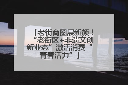 老街商圈展新颜！“老街区+非遗文创新业态”激活消费“青春活力”