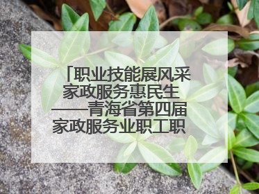 职业技能展风采 家政服务惠民生——青海省第四届家政服务业职工职业技能竞赛在大通举办