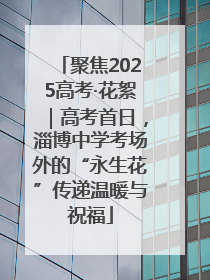 聚焦2025高考·花絮｜高考首日，淄博中学考场外的“永生花”传递温暖与祝福