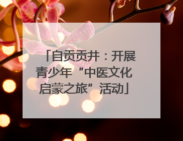 自贡贡井：开展青少年“中医文化启蒙之旅”活动