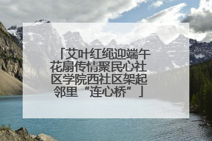 艾叶红绳迎端午花扇传情聚民心社区学院西社区架起邻里“连心桥”
