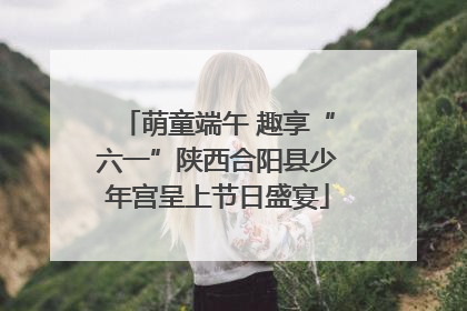 萌童端午 趣享“六一”陕西合阳县少年宫呈上节日盛宴