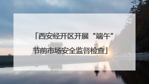 西安经开区开展“端午”节前市场安全监督检查