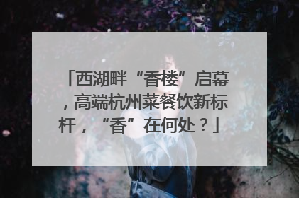 西湖畔“香楼”启幕，高端杭州菜餐饮新标杆，“香”在何处？