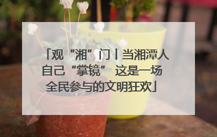 观“湘”门丨当湘潭人自己“掌镜” 这是一场全民参与的文明狂欢