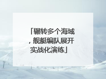 辗转多个海域，舰艇编队展开实战化演练