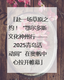 赴一场草原之约！“鄂尔多斯文化神州行——2025青岛活动周”在奥帆中心拉开帷幕