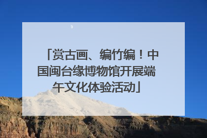 赏古画、编竹编！中国闽台缘博物馆开展端午文化体验活动