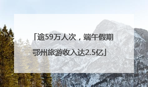逾59万人次，端午假期鄂州旅游收入达2.5亿