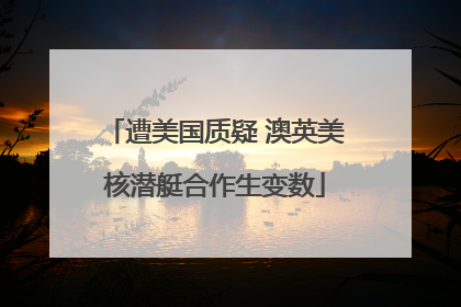 遭美国质疑 澳英美核潜艇合作生变数