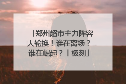 郑州超市主力阵容大轮换！谁在离场？谁在崛起？丨极刻