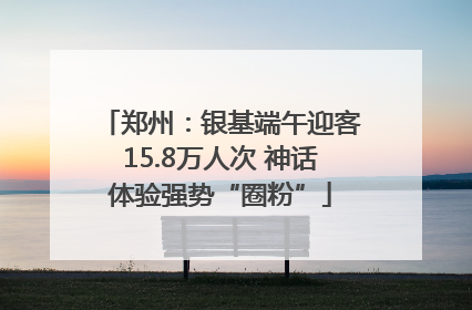 郑州：银基端午迎客15.8万人次 神话体验强势“圈粉”