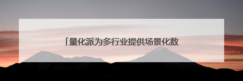 量化派为多行业提供场景化数字赋能服务，拟港交所上市
