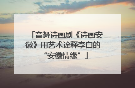 音舞诗画剧《诗画安徽》用艺术诠释李白的 “安徽情缘”
