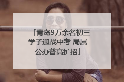 青岛9万余名初三学子迎战中考 局属公办普高扩招
