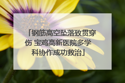 钢筋高空坠落致贯穿伤 宝鸡高新医院多学科协作成功救治