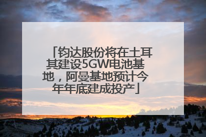 钧达股份将在土耳其建设5GW电池基地，阿曼基地预计今年年底建成投产