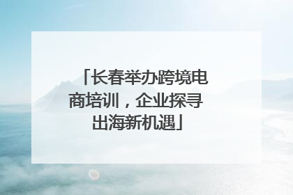 长春举办跨境电商培训，企业探寻出海新机遇