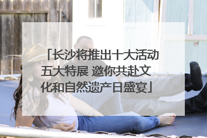 长沙将推出十大活动五大特展 邀你共赴文化和自然遗产日盛宴