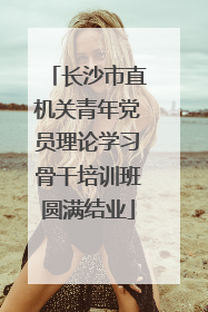 长沙市直机关青年党员理论学习骨干培训班圆满结业