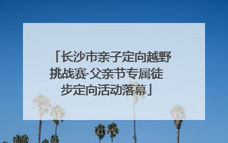 长沙市亲子定向越野挑战赛·父亲节专属徒步定向活动落幕