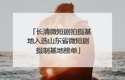 长清微短剧拍摄基地入选山东省微短剧摄制基地榜单