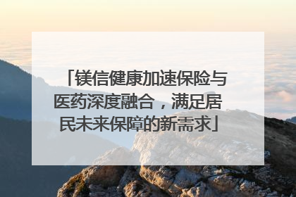 镁信健康加速保险与医药深度融合，满足居民未来保障的新需求