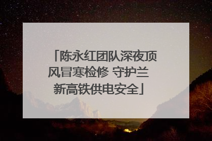 陈永红团队深夜顶风冒寒检修 守护兰新高铁供电安全