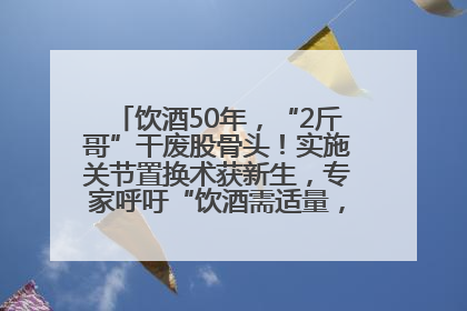 饮酒50年，“2斤哥”干废股骨头！实施关节置换术获新生，专家呼吁“饮酒需适量，守护骨骼健康”