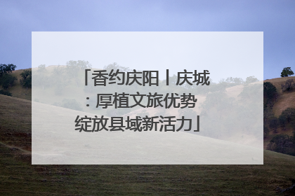 香约庆阳丨庆城：厚植文旅优势 绽放县域新活力