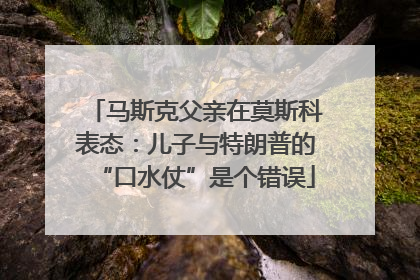 马斯克父亲在莫斯科表态：儿子与特朗普的“口水仗”是个错误