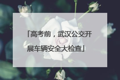 高考前，武汉公交开展车辆安全大检查