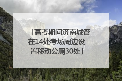高考期间济南城管在14处考场周边设置移动公厕30处